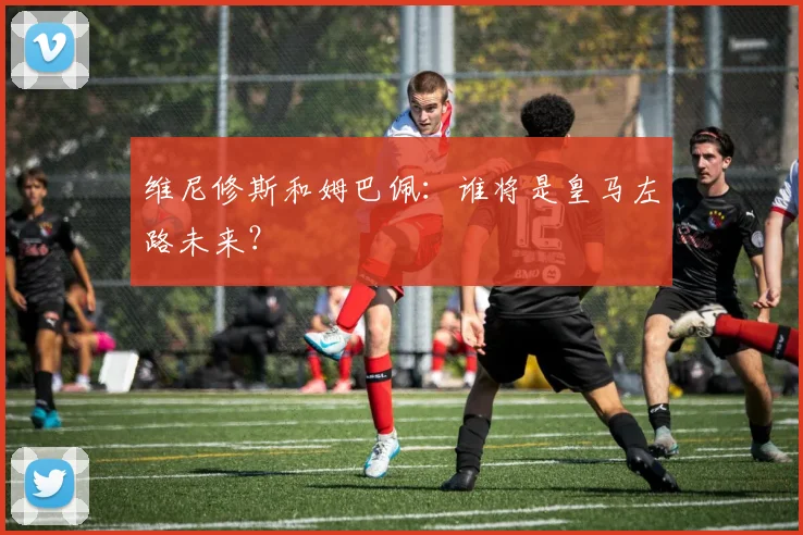 维尼修斯和姆巴佩：谁将是皇马左路未来？