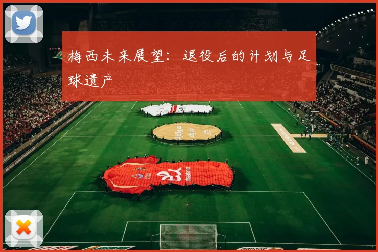 梅西未来展望:退役后的计划与足球遗产
