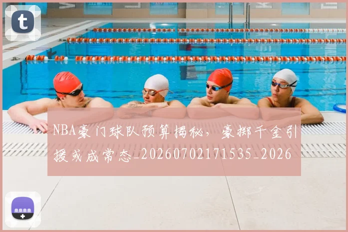 NBA豪门球队预算揭秘，豪掷千金引援或成常态_20260702171535_20260714214657