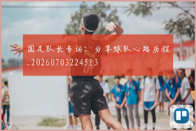 国足队长专访：分享球队心路历程_20260703224513