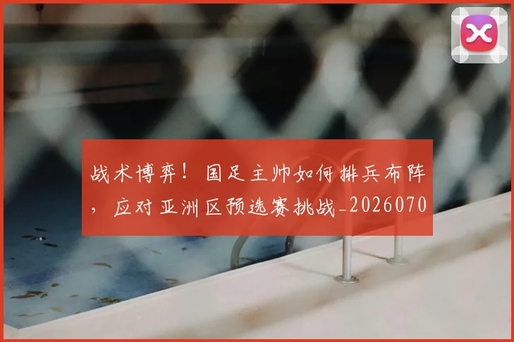 战术博弈！国足主帅如何排兵布阵，应对亚洲区预选赛挑战_20260707013455