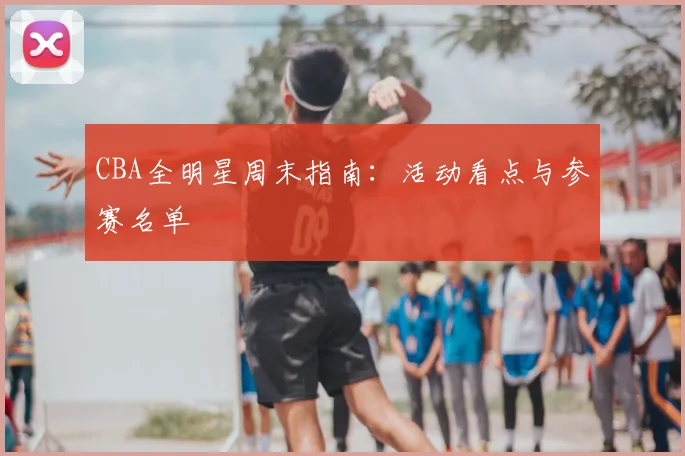 CBA全明星周末指南：活动看点与参赛名单