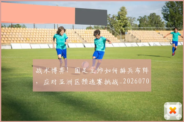 战术博弈!国足主帅如何排兵布阵,应对亚洲区预选赛挑战_20260707013455
