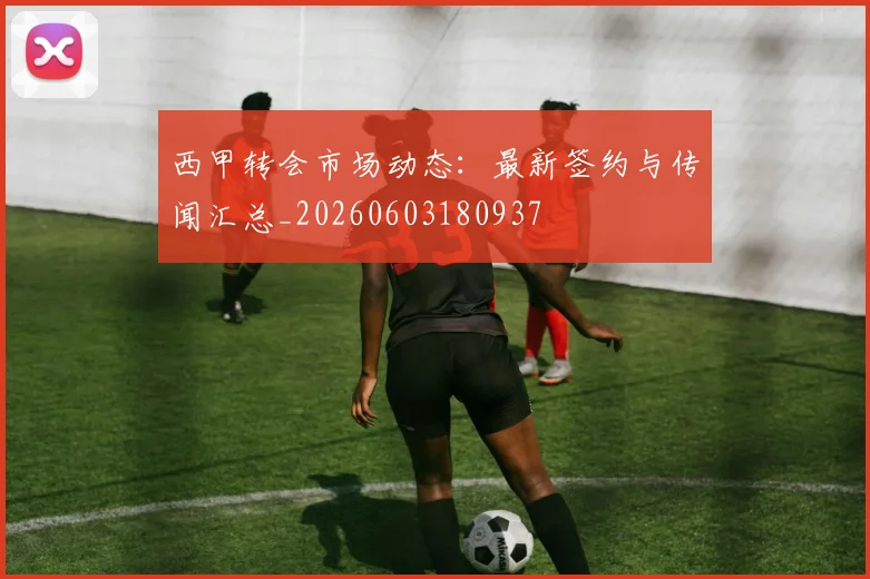 西甲转会市场动态：最新签约与传闻汇总_20260603180937