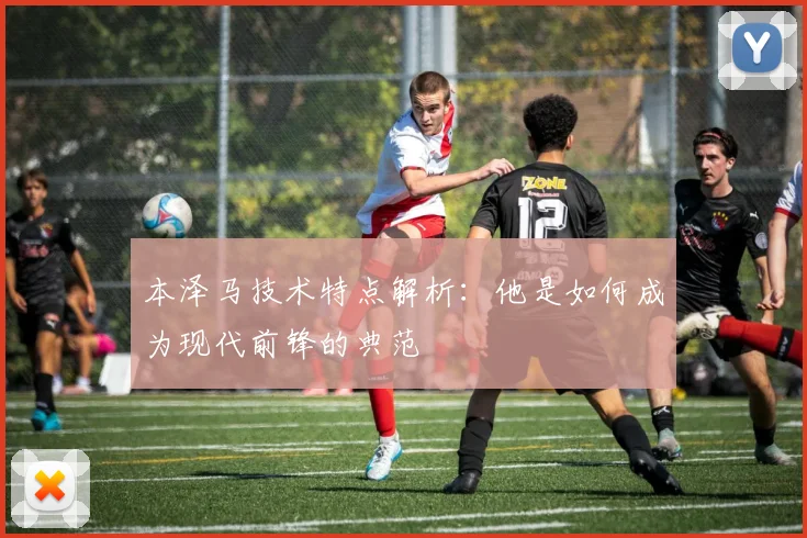 本泽马技术特点解析：他是如何成为现代前锋的典范