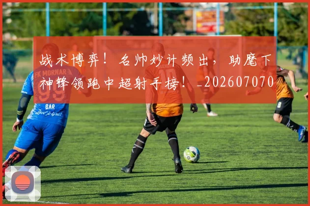 战术博弈！名帅妙计频出，助麾下神锋领跑中超射手榜！_20260707013453_20260723181534