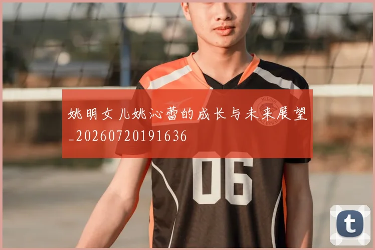 姚明女儿姚沁蕾的成长与未来展望_20260720191636