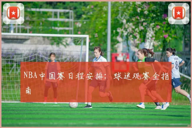 NBA中国赛日程安排：球迷观赛全指南