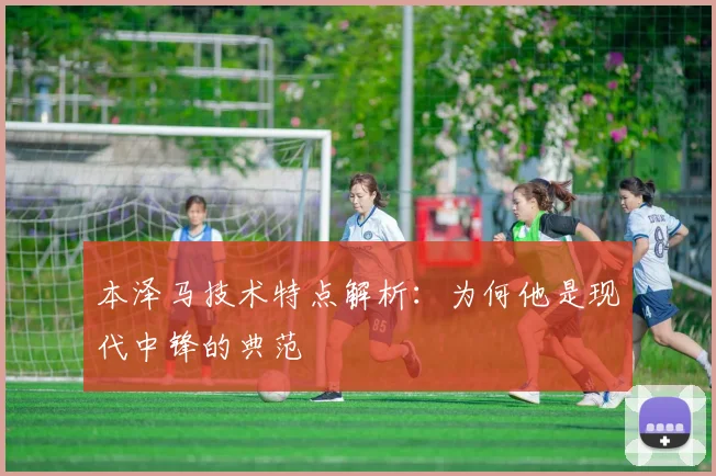 本泽马技术特点解析：为何他是现代中锋的典范