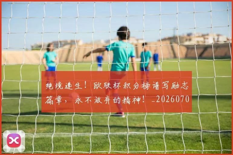 绝境逢生！欧联杯积分榜谱写励志篇章，永不放弃的精神！_20260708201340_20260803142825