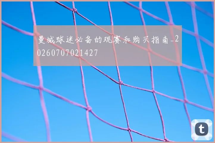 曼城球迷必备的观赛和购买指南_20260707021427