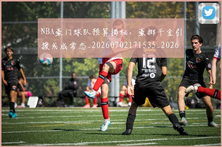 NBA豪门球队预算揭秘，豪掷千金引援或成常态_20260702171535_20260714214657