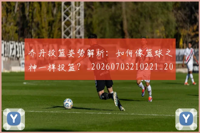 乔丹投篮姿势解析：如何像篮球之神一样投篮？_20260703210221_20260716192140