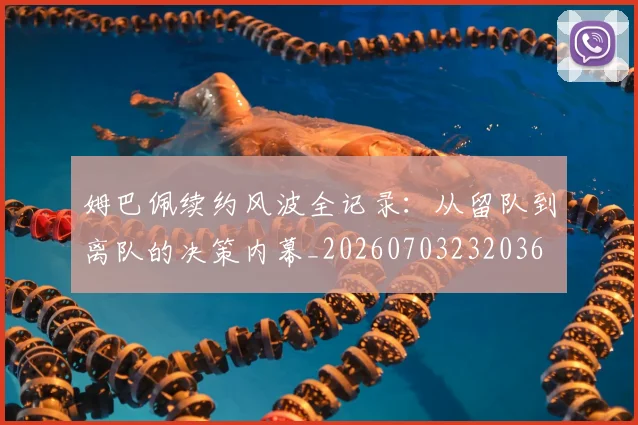 姆巴佩续约风波全记录：从留队到离队的决策内幕_20260703232036