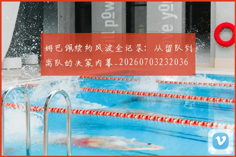 姆巴佩续约风波全记录：从留队到离队的决策内幕_20260703232036