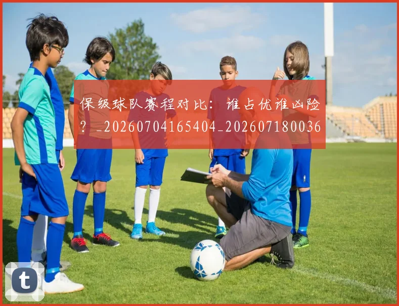 保级球队赛程对比：谁占优谁凶险？_20260704165404_20260718003645