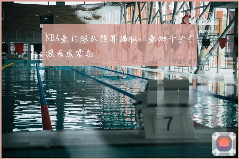 NBA豪门球队预算揭秘，豪掷千金引援或成常态