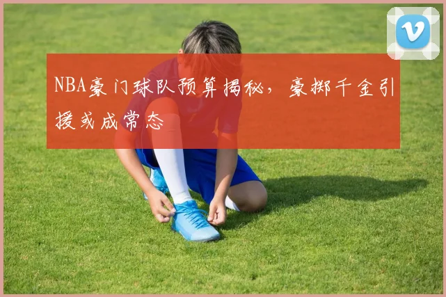 NBA豪门球队预算揭秘，豪掷千金引援或成常态