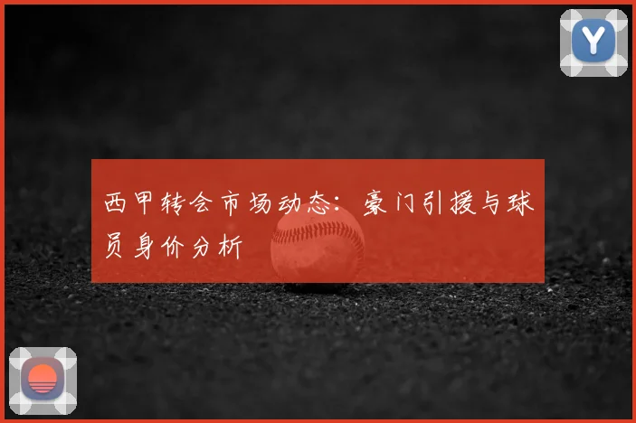 西甲转会市场动态：豪门引援与球员身价分析