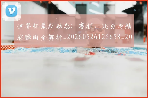 世界杯最新动态：赛程、比分与精彩瞬间全解析_20260526125658_20260702174347